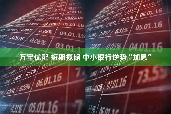 万宝优配 短期揽储 中小银行逆势“加息”