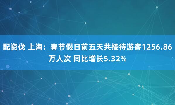 配资伐 上海：春节假日前五天共接待游客1256.86万人次 同比增长5.32%