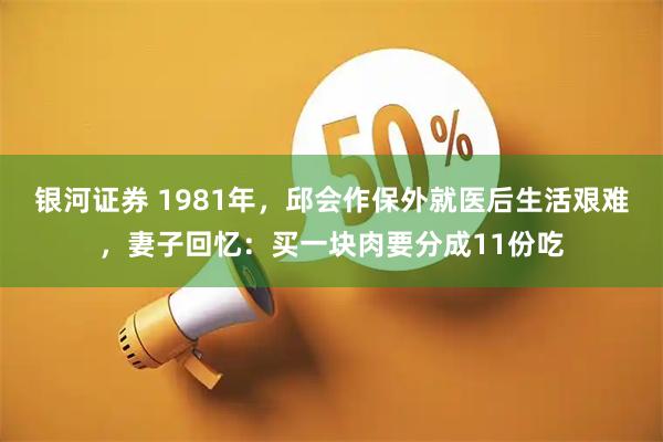 银河证券 1981年，邱会作保外就医后生活艰难，妻子回忆：买一块肉要分成11份吃