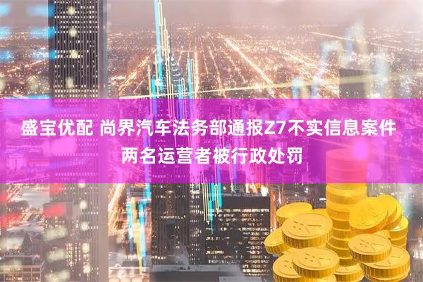 盛宝优配 尚界汽车法务部通报Z7不实信息案件 两名运营者被行政处罚