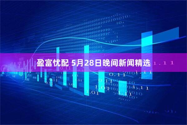 盈富忧配 5月28日晚间新闻精选
