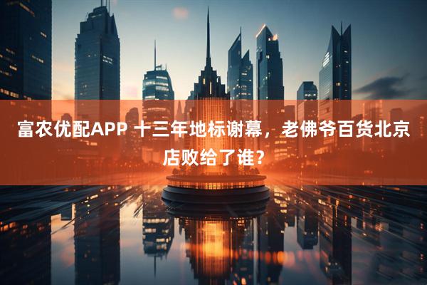富农优配APP 十三年地标谢幕，老佛爷百货北京店败给了谁？