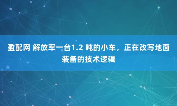 盈配网 解放军一台1.2 吨的小车，正在改写地面装备的技术逻辑