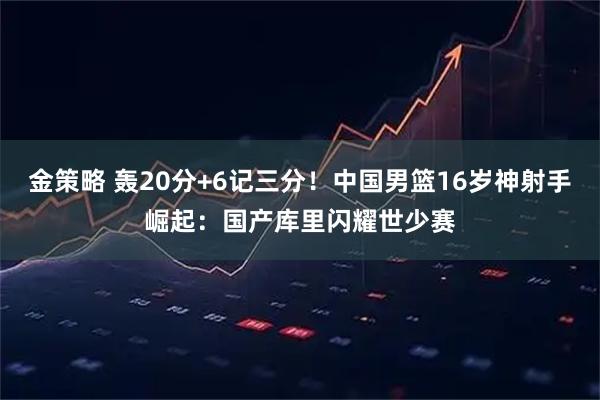 金策略 轰20分+6记三分！中国男篮16岁神射手崛起：国产库里闪耀世少赛