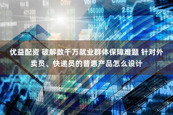 优益配资 破解数千万就业群体保障难题 针对外卖员、快递员的普惠产品怎么设计