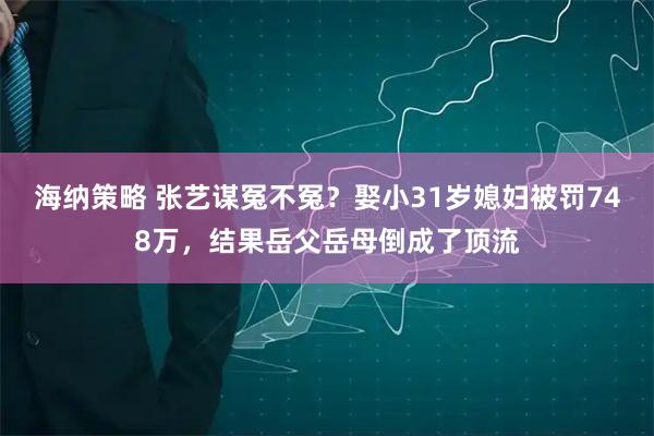 海纳策略 张艺谋冤不冤?娶小31岁媳妇被罚748万,结果岳父岳母倒成了顶流