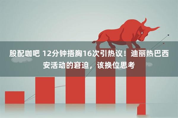 股配咖吧 12分钟捂胸16次引热议!迪丽热巴西安活动的窘迫,该换位思考