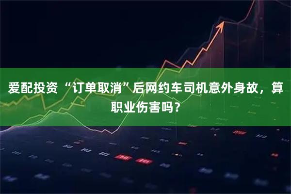 爱配投资 “订单取消”后网约车司机意外身故，算职业伤害吗？