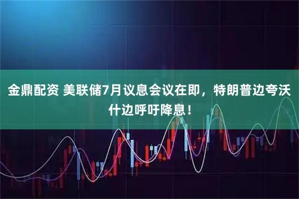 金鼎配资 美联储7月议息会议在即，特朗普边夸沃什边呼吁降息！