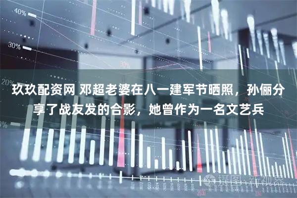 玖玖配资网 邓超老婆在八一建军节晒照，孙俪分享了战友发的合影，她曾作为一名文艺兵